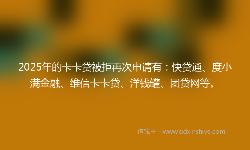 2025年的卡卡贷被拒再次申请有：快贷通、度小满金融、维信卡卡贷、洋钱罐、团贷网等。