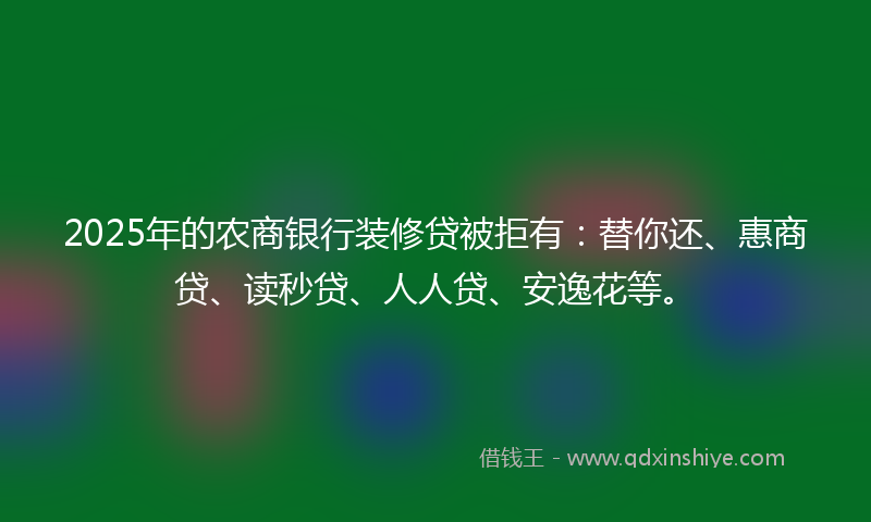 2025年的农商银行装修贷被拒有：替你还、惠商贷、读秒贷、人人贷、安逸花等。