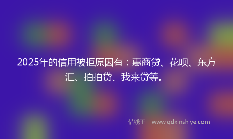 2025年的信用被拒原因有：惠商贷、花呗、东方汇、拍拍贷、我来贷等。