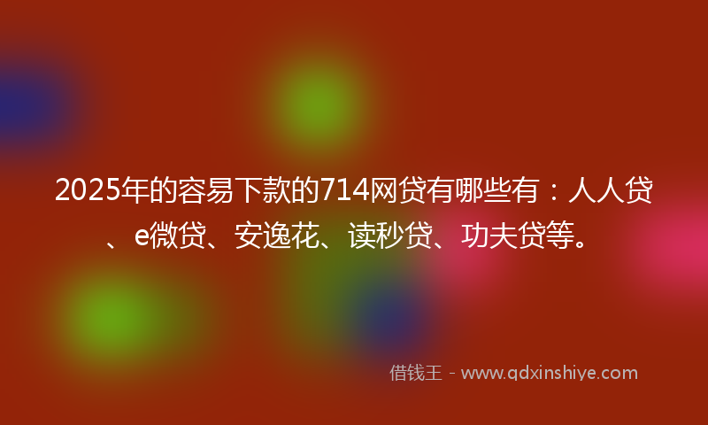 2025年的容易下款的714网贷有哪些有：人人贷、e微贷、安逸花、读秒贷、功夫贷等。