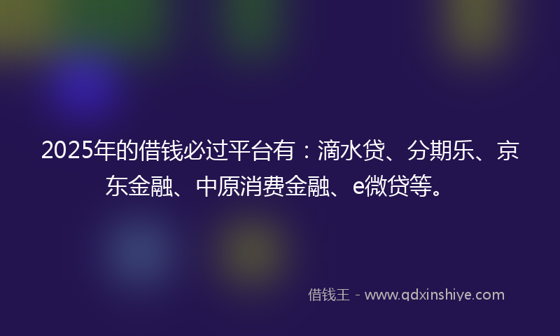 2025年的借钱必过平台有：滴水贷、分期乐、京东金融、中原消费金融、e微贷等。