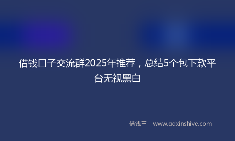 借钱口子交流群2025年推荐，总结5个包下款平台无视黑白