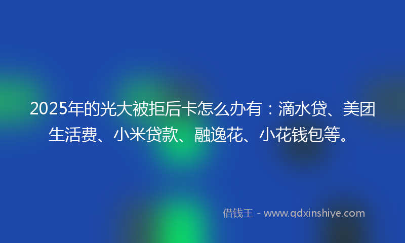 2025年的光大被拒后卡怎么办有：滴水贷、美团生活费、小米贷款、融逸花、小花钱包等。