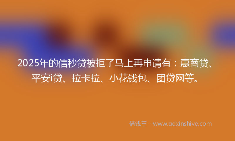 2025年的信秒贷被拒了马上再申请有：惠商贷、平安i贷、拉卡拉、小花钱包、团贷网等。