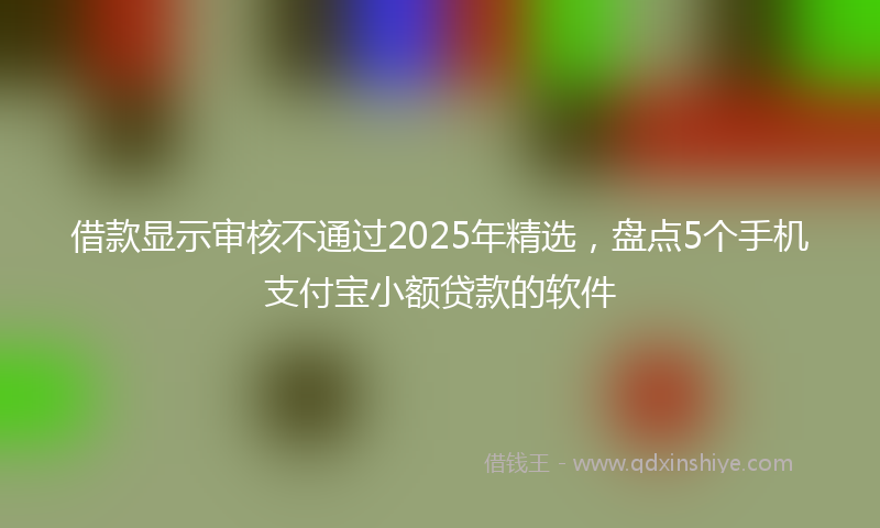 借款显示审核不通过2025年精选，盘点5个手机支付宝小额贷款的软件