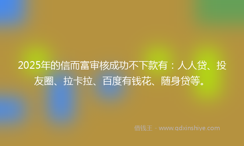 2025年的信而富审核成功不下款有：人人贷、投友圈、拉卡拉、百度有钱花、随身贷等。