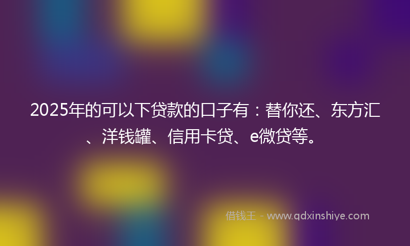 2025年的可以下贷款的口子有：替你还、东方汇、洋钱罐、信用卡贷、e微贷等。