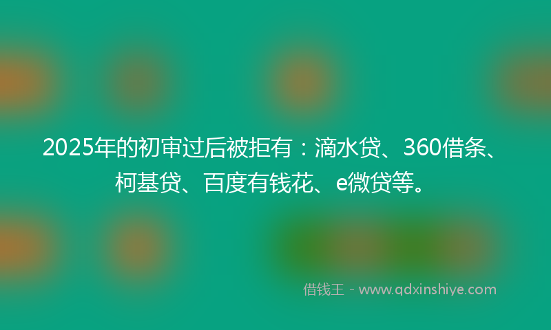 2025年的初审过后被拒有：滴水贷、360借条、柯基贷、百度有钱花、e微贷等。