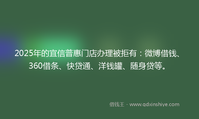2025年的宜信普惠门店办理被拒有：微博借钱、360借条、快贷通、洋钱罐、随身贷等。