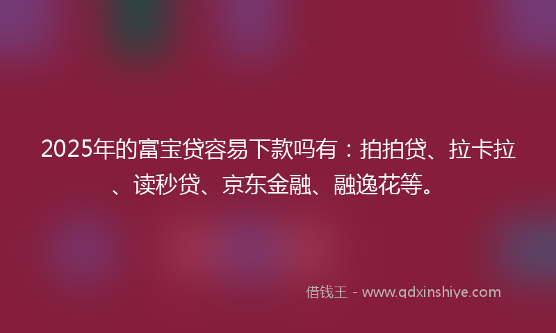 2025年的富宝贷容易下款吗有：拍拍贷、拉卡拉、读秒贷、京东金融、融逸花等。
