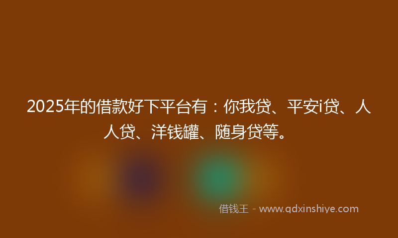 2025年的借款好下平台有：你我贷、平安i贷、人人贷、洋钱罐、随身贷等。