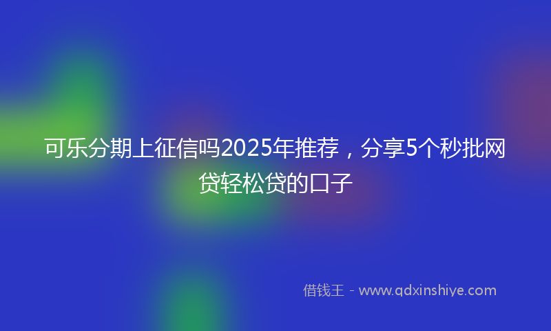 可乐分期上征信吗2025年推荐，分享5个秒批网贷轻松贷的口子