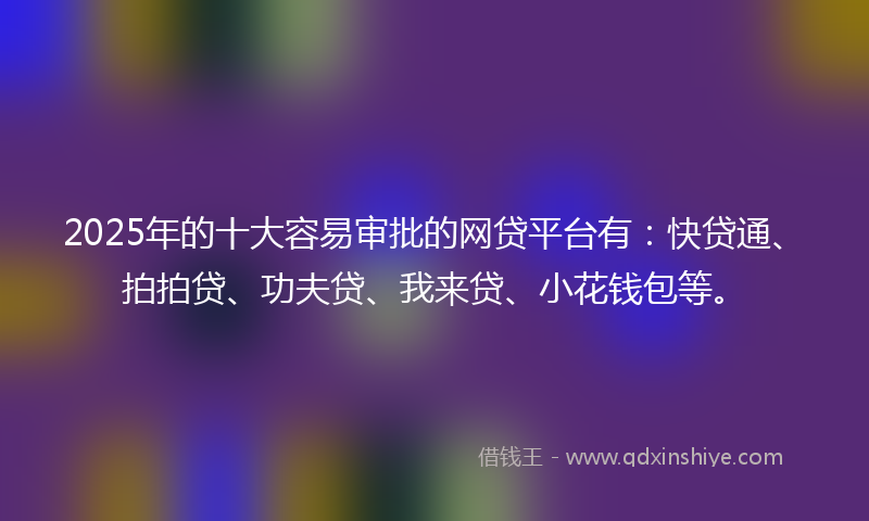 2025年的十大容易审批的网贷平台有：快贷通、拍拍贷、功夫贷、我来贷、小花钱包等。