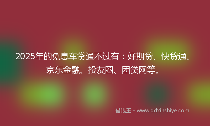 2025年的免息车贷通不过有：好期贷、快贷通、京东金融、投友圈、团贷网等。