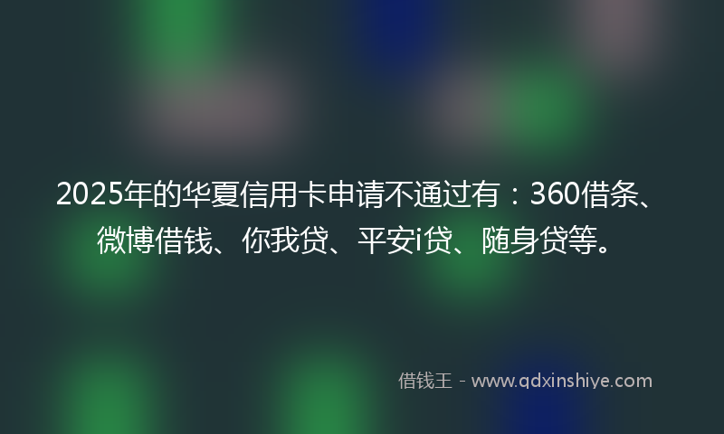 2025年的华夏信用卡申请不通过有：360借条、微博借钱、你我贷、平安i贷、随身贷等。
