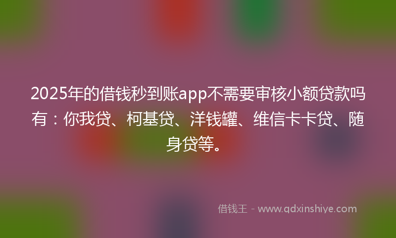 2025年的借钱秒到账app不需要审核小额贷款吗有：你我贷、柯基贷、洋钱罐、维信卡卡贷、随身贷等。