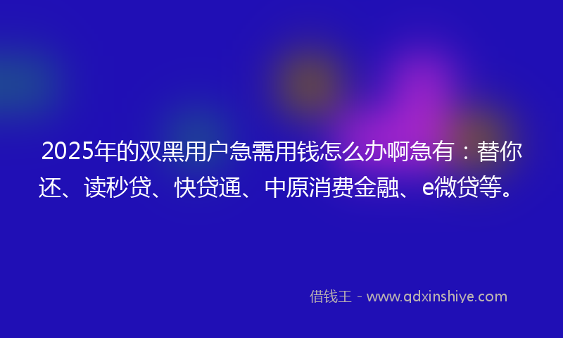 2025年的双黑用户急需用钱怎么办啊急有：替你还、读秒贷、快贷通、中原消费金融、e微贷等。