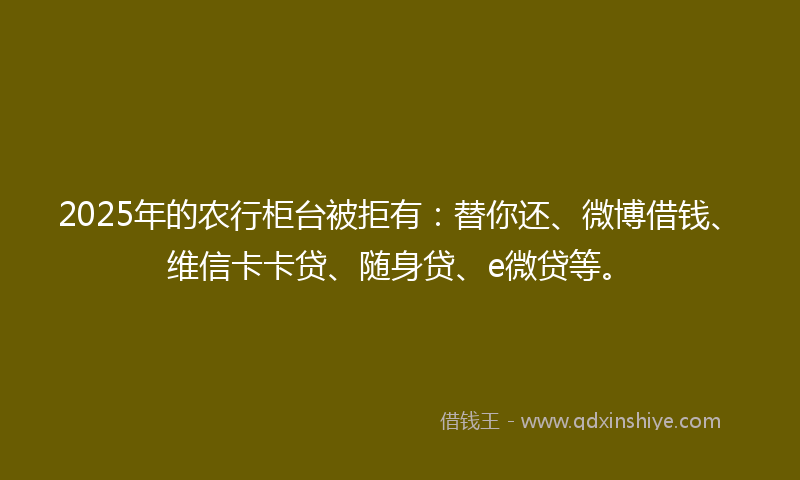 2025年的农行柜台被拒有：替你还、微博借钱、维信卡卡贷、随身贷、e微贷等。