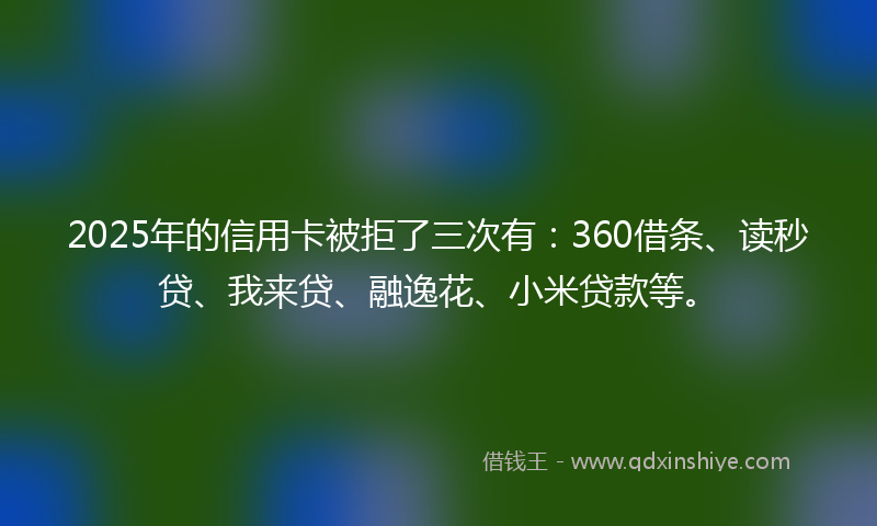 2025年的信用卡被拒了三次有:360借条、读秒贷、我来贷、融逸花、小米贷款等。