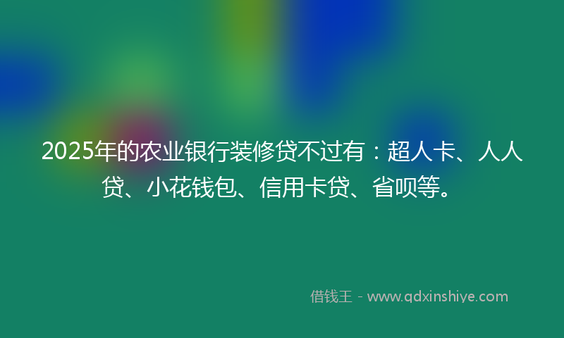 2025年的农业银行装修贷不过有：超人卡、人人贷、小花钱包、信用卡贷、省呗等。