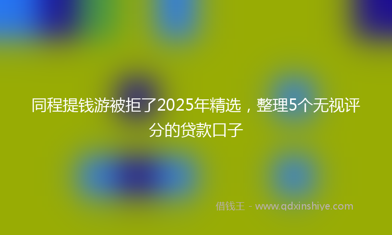 同程提钱游被拒了2025年精选，整理5个无视评分的贷款口子