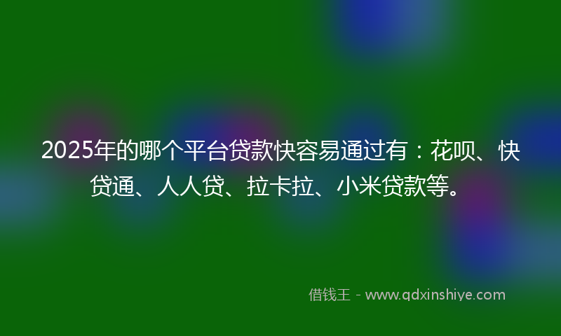 2025年的哪个平台贷款快容易通过有：花呗、快贷通、人人贷、拉卡拉、小米贷款等。