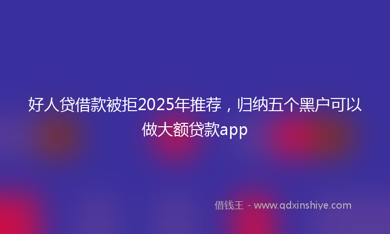 好人贷借款被拒2025年推荐，归纳五个黑户可以做大额贷款app