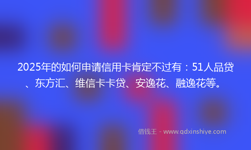2025年的如何申请信用卡肯定不过有：51人品贷、东方汇、维信卡卡贷、安逸花、融逸花等。