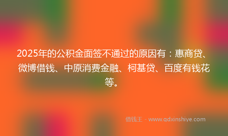 2025年的公积金面签不通过的原因有：惠商贷、微博借钱、中原消费金融、柯基贷、百度有钱花等。