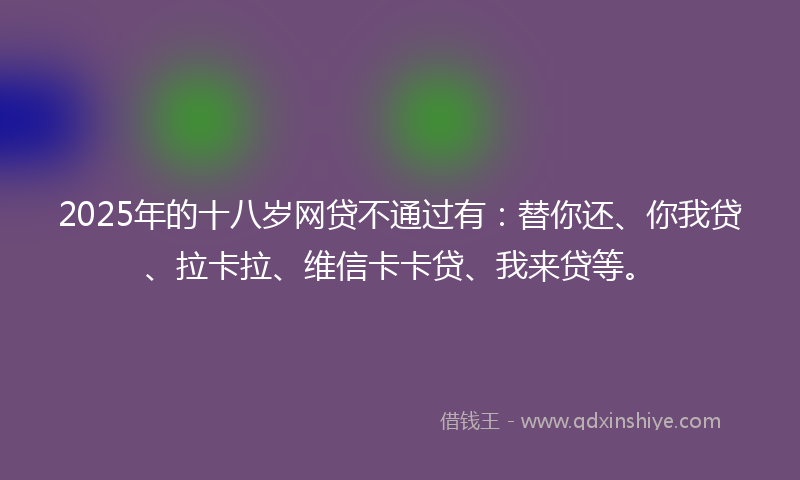 2025年的十八岁网贷不通过有：替你还、你我贷、拉卡拉、维信卡卡贷、我来贷等。
