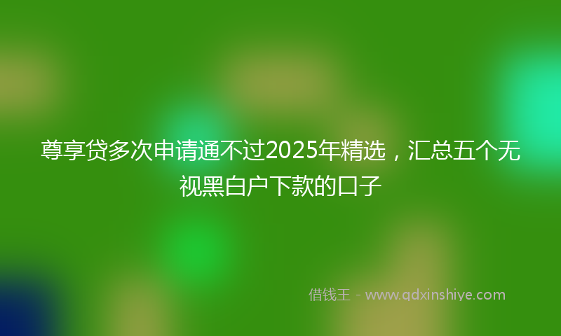 尊享贷多次申请通不过2025年精选，汇总五个无视黑白户下款的口子
