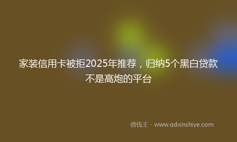 家装信用卡被拒2025年推荐，归纳5个黑白贷款不是高炮的平台