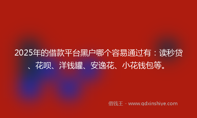 2025年的借款平台黑户哪个容易通过有：读秒贷、花呗、洋钱罐、安逸花、小花钱包等。
