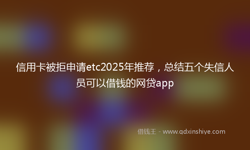 信用卡被拒申请etc2025年推荐，总结五个失信人员可以借钱的网贷app