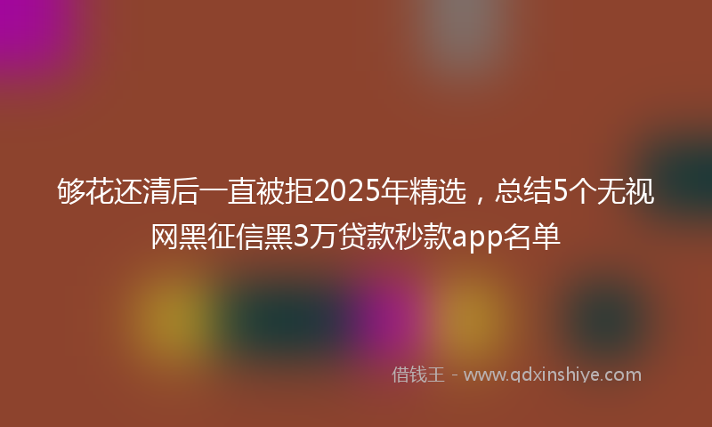 够花还清后一直被拒2025年精选，总结5个无视网黑征信黑3万贷款秒款app名单