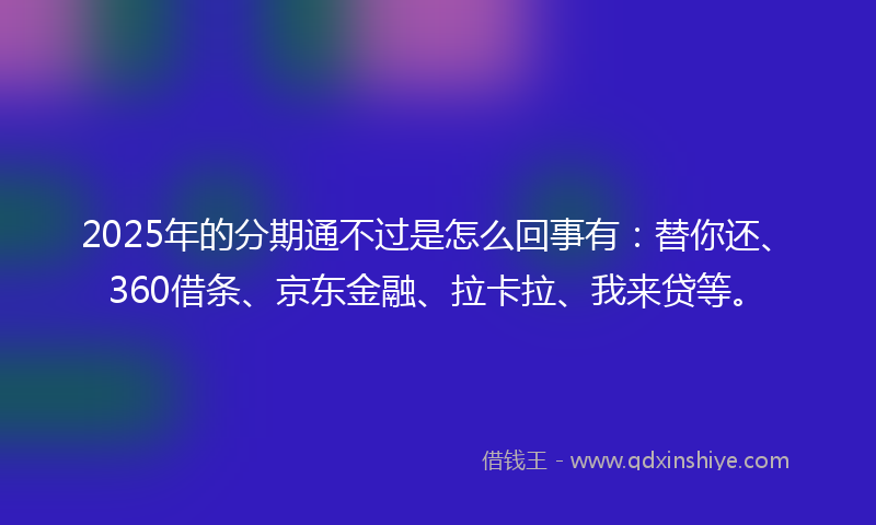 2025年的分期通不过是怎么回事有：替你还、360借条、京东金融、拉卡拉、我来贷等。