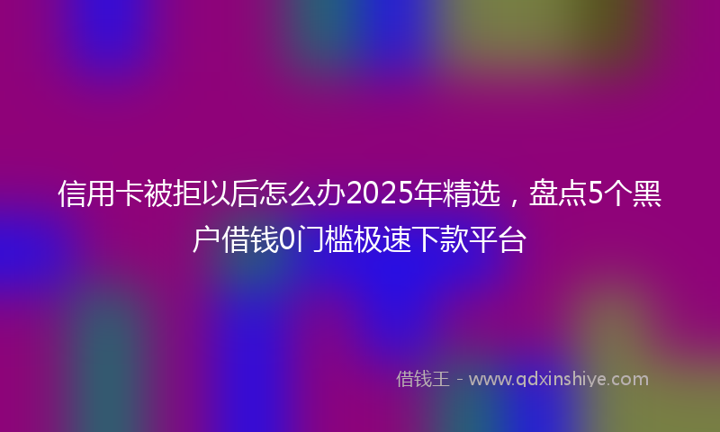 信用卡被拒以后怎么办2025年精选，盘点5个黑户借钱0门槛极速下款平台