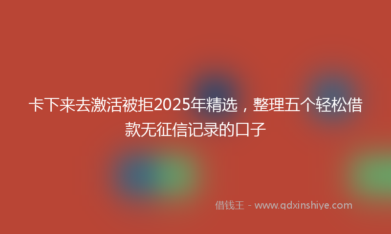 卡下来去激活被拒2025年精选，整理五个轻松借款无征信记录的口子