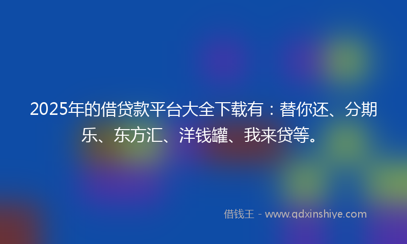 2025年的借贷款平台大全下载有：替你还、分期乐、东方汇、洋钱罐、我来贷等。