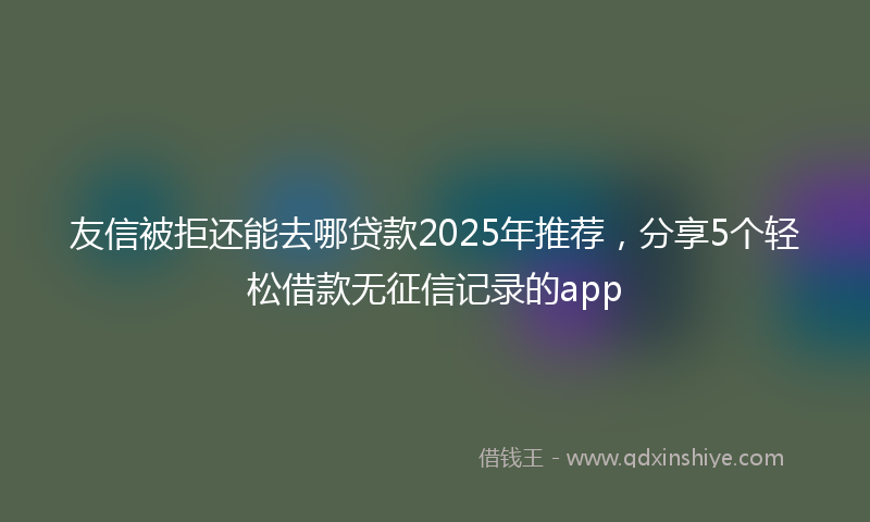 友信被拒还能去哪贷款2025年推荐，分享5个轻松借款无征信记录的app