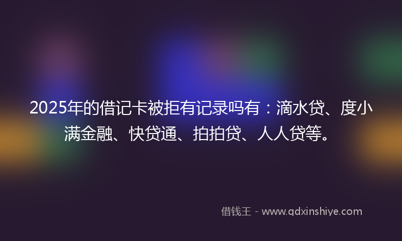 2025年的借记卡被拒有记录吗有：滴水贷、度小满金融、快贷通、拍拍贷、人人贷等。