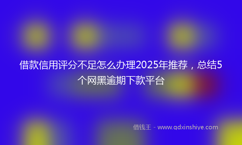 借款信用评分不足怎么办理2025年推荐，总结5个网黑逾期下款平台