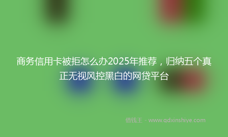 商务信用卡被拒怎么办2025年推荐，归纳五个真正无视风控黑白的网贷平台