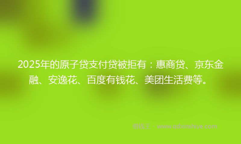 2025年的原子贷支付贷被拒有：惠商贷、京东金融、安逸花、百度有钱花、美团生活费等。
