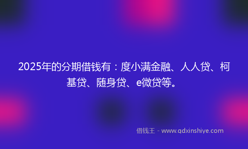 2025年的分期借钱有：度小满金融、人人贷、柯基贷、随身贷、e微贷等。