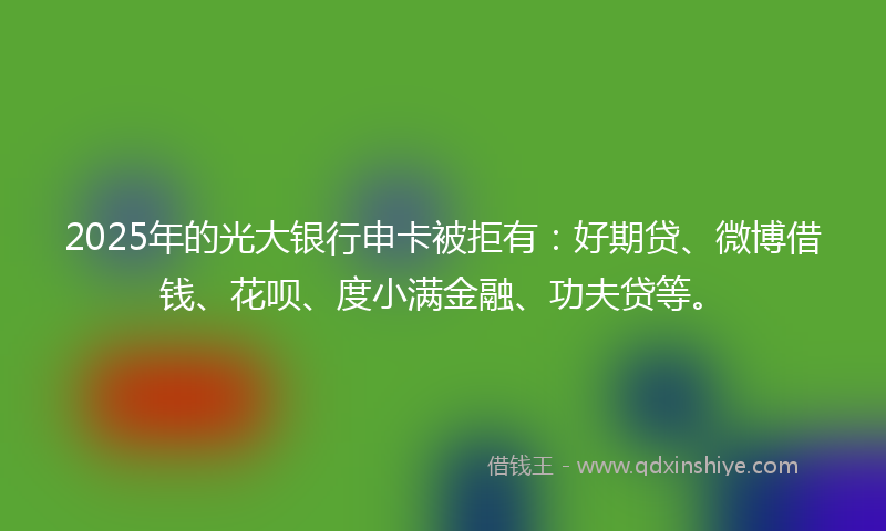 2025年的光大银行申卡被拒有：好期贷、微博借钱、花呗、度小满金融、功夫贷等。