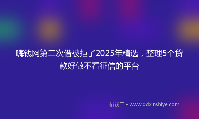 嗨钱网第二次借被拒了2025年精选，整理5个贷款好做不看征信的平台