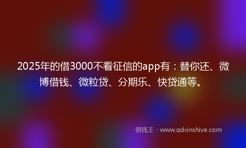 2025年的借3000不看征信的app有：替你还、微博借钱、微粒贷、分期乐、快贷通等。