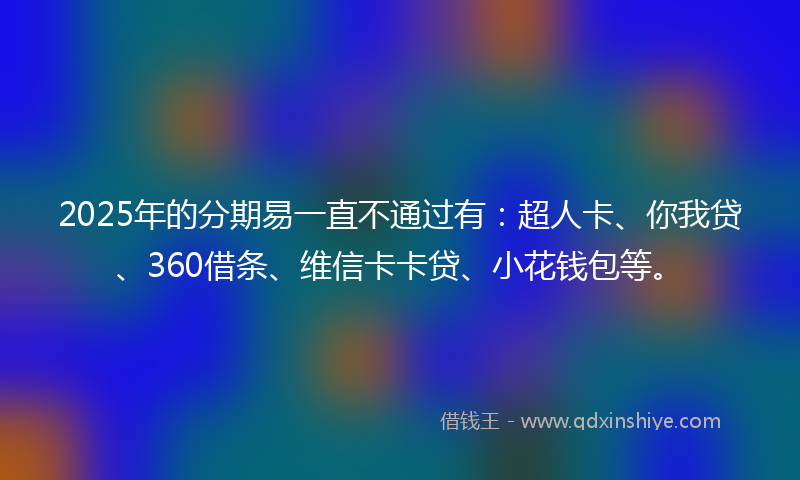 2025年的分期易一直不通过有：超人卡、你我贷、360借条、维信卡卡贷、小花钱包等。