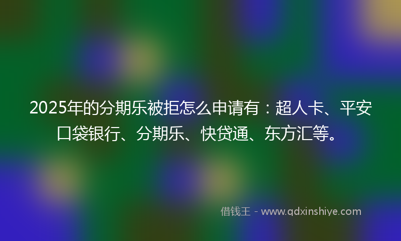 2025年的分期乐被拒怎么申请有：超人卡、平安口袋银行、分期乐、快贷通、东方汇等。